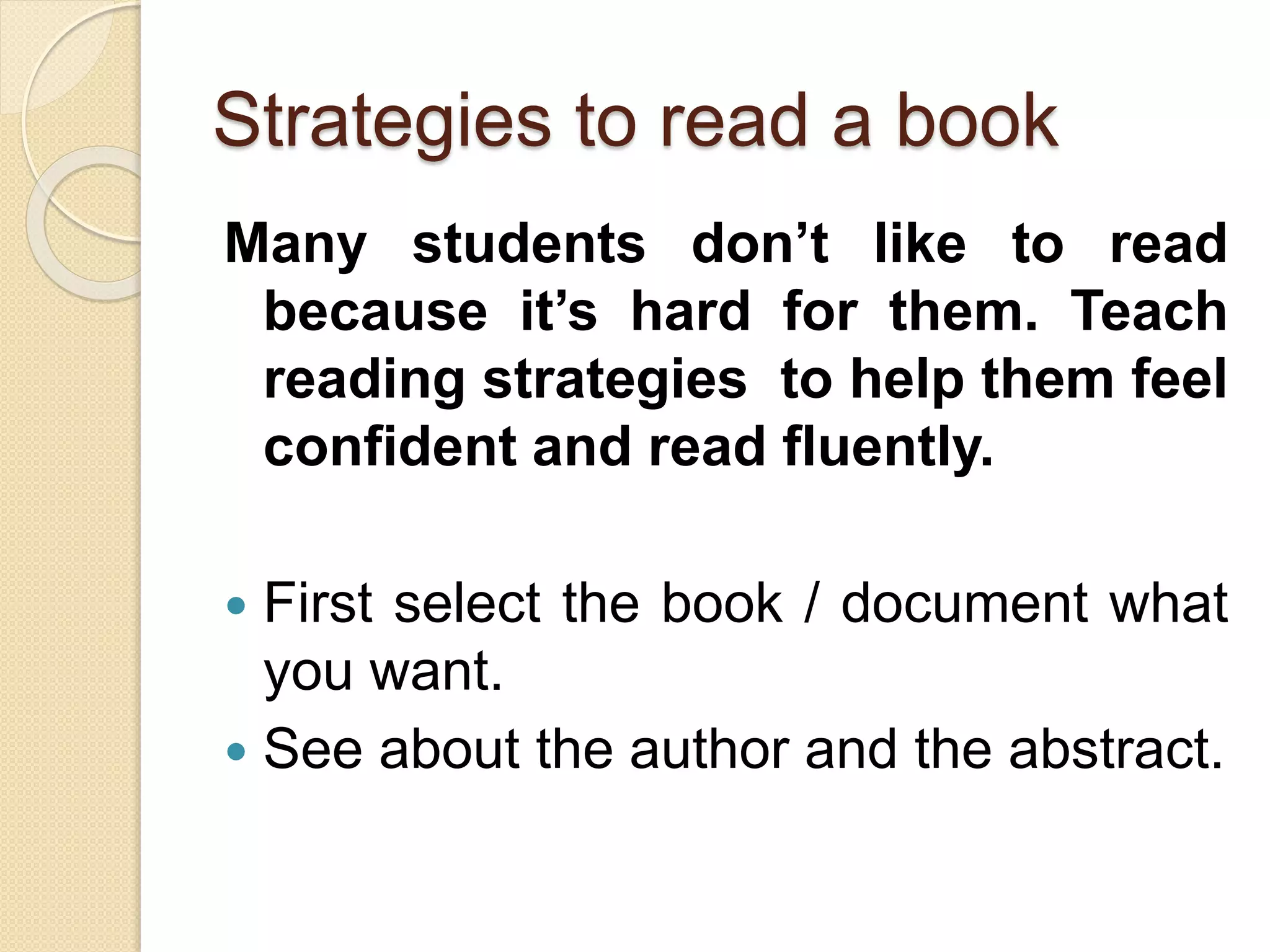Strategies to read a book
Many students don’t like to read
because it’s hard for them. Teach
reading strategies to help them feel
confident and read fluently.
 First select the book / document what
you want.
 See about the author and the abstract.
 