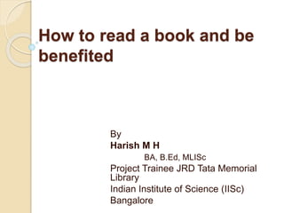 How to read a book and be
benefited
By
Harish M H
BA, B.Ed, MLISc
Project Trainee JRD Tata Memorial
Library
Indian Institute of Science (IISc)
Bangalore
 