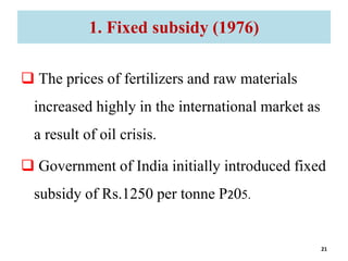 1. Fixed subsidy (1976)
 The prices of fertilizers and raw materials
increased highly in the international market as
a result of oil crisis.
 Government of India initially introduced fixed
subsidy of Rs.1250 per tonne P205.
21
 