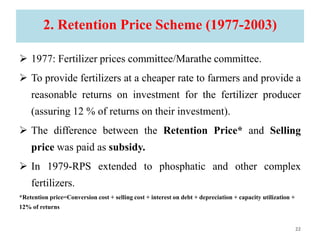 2. Retention Price Scheme (1977-2003)
 1977: Fertilizer prices committee/Marathe committee.
 To provide fertilizers at a cheaper rate to farmers and provide a
reasonable returns on investment for the fertilizer producer
(assuring 12 % of returns on their investment).
 The difference between the Retention Price* and Selling
price was paid as subsidy.
 In 1979-RPS extended to phosphatic and other complex
fertilizers.
*Retention price=Conversion cost + selling cost + interest on debt + depreciation + capacity utilization +
12% of returns
22
 