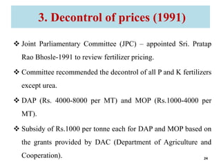 3. Decontrol of prices (1991)
 Joint Parliamentary Committee (JPC) – appointed Sri. Pratap
Rao Bhosle-1991 to review fertilizer pricing.
 Committee recommended the decontrol of all P and K fertilizers
except urea.
 DAP (Rs. 4000-8000 per MT) and MOP (Rs.1000-4000 per
MT).
 Subsidy of Rs.1000 per tonne each for DAP and MOP based on
the grants provided by DAC (Department of Agriculture and
Cooperation). 24
 