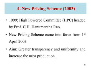 4. New Pricing Scheme (2003)
• 1999: High Powered Committee (HPC) headed
by Prof. C.H. Hanumantha Rao.
• New Pricing Scheme came into force from 1st
April 2003.
• Aim: Greater transparency and uniformity and
increase the urea production.
25
 