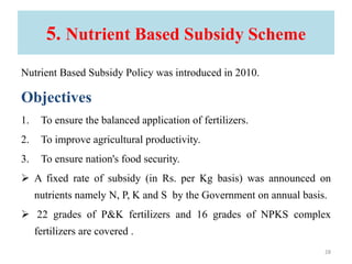 5. Nutrient Based Subsidy Scheme
Nutrient Based Subsidy Policy was introduced in 2010.
Objectives
1. To ensure the balanced application of fertilizers.
2. To improve agricultural productivity.
3. To ensure nation's food security.
 A fixed rate of subsidy (in Rs. per Kg basis) was announced on
nutrients namely N, P, K and S by the Government on annual basis.
 22 grades of P&K fertilizers and 16 grades of NPKS complex
fertilizers are covered .
28
 