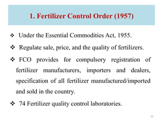 1. Fertilizer Control Order (1957)
 Under the Essential Commodities Act, 1955.
 Regulate sale, price, and the quality of fertilizers.
 FCO provides for compulsory registration of
fertilizer manufacturers, importers and dealers,
specification of all fertilizer manufactured/imported
and sold in the country.
 74 Fertilizer quality control laboratories.
33
 
