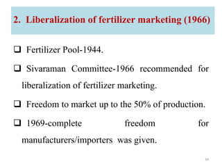 2. Liberalization of fertilizer marketing (1966)
 Fertilizer Pool-1944.
 Sivaraman Committee-1966 recommended for
liberalization of fertilizer marketing.
 Freedom to market up to the 50% of production.
 1969-complete freedom for
manufacturers/importers was given.
34
 