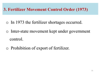 3. Fertilizer Movement Control Order (1973)
o In 1973 the fertilizer shortages occurred.
o Inter-state movement kept under government
control.
o Prohibition of export of fertilizer.
35
 