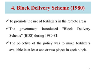 4. Block Delivery Scheme (1980)
 To promote the use of fertilizers in the remote areas.
 The government introduced "Block Delivery
Scheme" (BDS) during 1980-81.
 The objective of the policy was to make fertilizers
available in at least one or two places in each block.
36
 