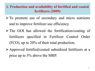 To promote use of secondary and micro nutrients
and to improve fertilizer use efficiency.
The GOI has allowed the fortification/coating of
fertilizers specified in Fertilizer Control Order
(FCO), up to 20% of their total production.
Approved fortified/coated subsidized fertilizers at a
price up to 5% above the MRP.
1. Production and availability of fortified and coated
fertilizers (2009)
38
 