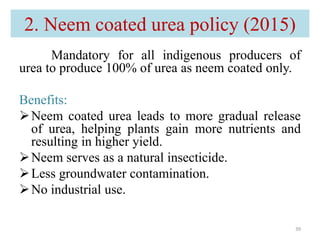 2. Neem coated urea policy (2015)
39
Mandatory for all indigenous producers of
urea to produce 100% of urea as neem coated only.
Benefits:
Neem coated urea leads to more gradual release
of urea, helping plants gain more nutrients and
resulting in higher yield.
Neem serves as a natural insecticide.
Less groundwater contamination.
No industrial use.
 