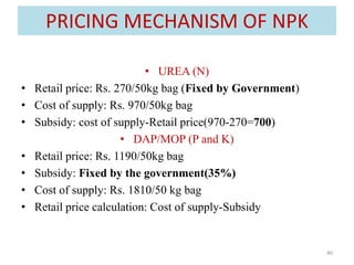 PRICING MECHANISM OF NPK
• UREA (N)
• Retail price: Rs. 270/50kg bag (Fixed by Government)
• Cost of supply: Rs. 970/50kg bag
• Subsidy: cost of supply-Retail price(970-270=700)
• DAP/MOP (P and K)
• Retail price: Rs. 1190/50kg bag
• Subsidy: Fixed by the government(35%)
• Cost of supply: Rs. 1810/50 kg bag
• Retail price calculation: Cost of supply-Subsidy
40
 