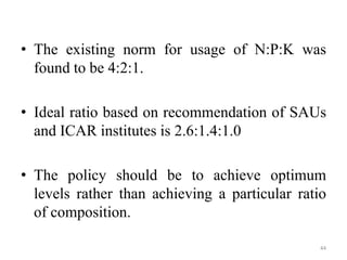 • The existing norm for usage of N:P:K was
found to be 4:2:1.
• Ideal ratio based on recommendation of SAUs
and ICAR institutes is 2.6:1.4:1.0
• The policy should be to achieve optimum
levels rather than achieving a particular ratio
of composition.
44
 