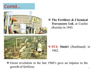Contd…
 FCI- Sindri (Jharkhand) in
1962.
 The Fertilizer & Chemical
Travancore Ltd. at Cochin
(Kerala) in 1943.
 Green revolution in the late 1960’s gave an impetus to the
growth of fertilizer. 6
 