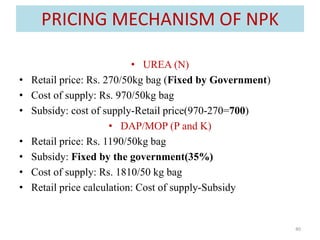 PRICING MECHANISM OF NPK
• UREA (N)
• Retail price: Rs. 270/50kg bag (Fixed by Government)
• Cost of supply: Rs. 970/50kg ...