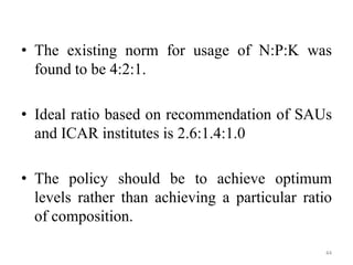 • The existing norm for usage of N:P:K was
found to be 4:2:1.
• Ideal ratio based on recommendation of SAUs
and ICAR insti...