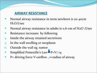 AIRWAY RESISTANCE Normal airway resistance   in term newborn is 20-40cm  H 2 O/l/sec Normal airway resistance   in adults is 0.6-cm of H2O /l/sec Resistance increases  by following Inside the airway retained secretions In the wall swelling or neoplasm Outside the wall eg. tumor  Simplified Poiseuille’s Law  P=V/ r4 P= driving force V=airflow , r=radius of airway 