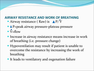 AIRWAY RESISTANCE AND WORK OF BREATHING Airway resistance ( Raw) is  P/ V P=peak airway pressure-plateau pressure V=flow Increase in airway resistance means increase in work of breathing (i.e. pressure change) Hypoventilation may result if patient is unable to overcome the resistance by increasing the work of breathing  It leads to ventilatory and oxgenation failure 