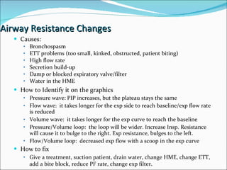 Airway Resistance Changes Causes:  Bronchospasm ETT problems (too small, kinked, obstructed, patient biting) High flow rate Secretion build-up Damp or blocked expiratory valve/filter Water in the HME How to Identify it on the graphics Pressure wave: PIP increases, but the plateau stays the same Flow wave:  it takes longer for the exp side to reach baseline/exp flow rate is reduced Volume wave:  it takes longer for the exp curve to reach the baseline Pressure/Volume loop:  the loop will be wider. Increase Insp. Resistance will cause it to bulge to the right. Exp resistance, bulges to the left. Flow/Volume loop:  decreased exp flow with a scoop in the exp curve How to fix Give a treatment, suction patient, drain water, change HME, change ETT, add a bite block, reduce PF rate, change exp filter . 