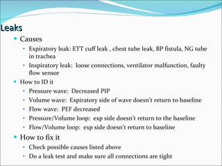 Leaks  Causes Expiratory leak: ETT cuff leak , chest tube leak, BP fistula, NG tube in trachea Inspiratory leak:  loose connections, ventilator malfunction, faulty flow sensor How to ID it Pressure wave:  Decreased PIP Volume wave:  Expiratory side of wave doesn’t return to baseline Flow wave:  PEF decreased Pressure/Volume loop:  exp side doesn’t return to the baseline Flow/Volume loop:  exp side doesn’t return to baseline How to fix it Check possible causes listed above Do a leak test and make sure all connections are tight 