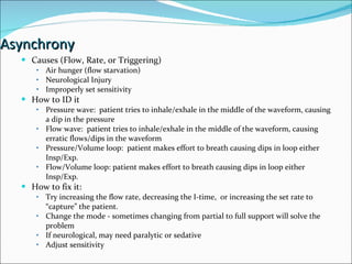 Asynchrony Causes (Flow, Rate, or Triggering) Air hunger (flow starvation) Neurological Injury Improperly set sensitivity How to ID it Pressure wave:  patient tries to inhale/exhale in the middle of the waveform, causing a dip in the pressure Flow wave:  patient tries to inhale/exhale in the middle of the waveform, causing erratic flows/dips in the waveform  Pressure/Volume loop:  patient makes effort to breath causing dips in loop either Insp/Exp. Flow/Volume loop: patient makes effort to breath causing dips in loop either Insp/Exp. How to fix it:  Try increasing the flow rate, decreasing the I-time,  or increasing the set rate to “capture” the patient.  Change the mode - sometimes changing from partial to full support will solve the problem If neurological, may need paralytic or sedative  Adjust sensitivity 