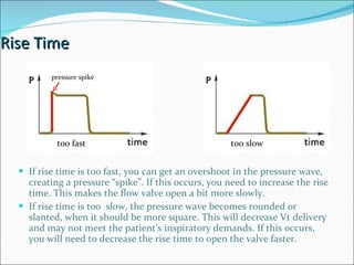 Rise Time If rise time is too fast, you can get an overshoot in the pressure wave, creating a pressure “spike”. If this occurs, you need to increase the rise time. This makes the flow valve open a bit more slowly.  If rise time is too  slow, the pressure wave becomes rounded or slanted, when it should be more square. This will decrease Vt delivery and may not meet the patient’s inspiratory demands. If this occurs, you will need to decrease the rise time to open the valve faster. too slow too fast pressure spike 