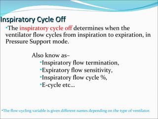 Inspiratory Cycle Off The  inspiratory cycle off  determines when the ventilator flow cycles from inspiration to expiration, in Pressure Support mode. The flow-cycling variable is given different names depending on the type of ventilator. Also know as–  Inspiratory flow termination,  Expiratory flow sensitivity,  Inspiratory flow cycle %,  E-cycle etc… 