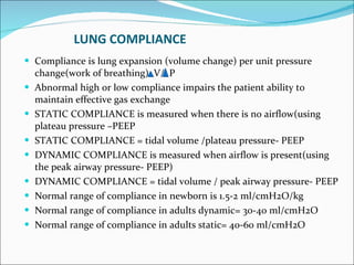 LUNG COMPLIANCE Compliance is lung expansion (volume change) per unit pressure change(work of breathing)  V/  P Abnormal high or low compliance impairs the patient ability to maintain effective gas exchange STATIC COMPLIANCE is measured when there is no airflow(using plateau pressure –PEEP STATIC COMPLIANCE = tidal volume /plateau pressure- PEEP DYNAMIC COMPLIANCE is measured when airflow is present(using the peak airway pressure- PEEP) DYNAMIC COMPLIANCE = tidal volume / peak airway pressure- PEEP Normal range of compliance in newborn is 1.5-2 ml/cmH2O/kg Normal range of compliance in adults dynamic= 30-40 ml/cmH2O Normal range of compliance in adults static= 40-60 ml/cmH2O  