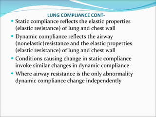 LUNG COMPLIANCE CONT- Static compliance reflects the elastic properties (elastic resistance) of lung and chest wall Dynamic compliance reflects the airway (nonelastic)resistance and the elastic properties (elastic resistance) of lung and chest wall Conditions causing change in static compliance invoke similar changes in dynamic compliance Where airway resistance is the only abnormality dynamic compliance change independently 