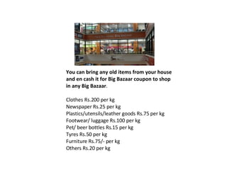 You can bring any old items from your house and en cash it for Big Bazaar coupon to shop in any Big Bazaar . Clothes Rs.200 per kg  Newspaper Rs.25 per kg  Plastics/utensils/leather goods Rs.75 per kg  Footwear/ luggage Rs.100 per kg  Pet/ beer bottles Rs.15 per kg  Tyres Rs.50 per kg  Furniture Rs.75/- per kg  Others Rs.20 per kg 