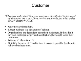 Customer " When you understand that your success is directly tied to the world of which you are a part, then service to others is just what makes sense .“-JOHN WOODS Why they are important? Repeat business is a backbone of selling. Organizations are dependent upon their customers, If they don’t develop customer loyalty and satisfaction, they could loose their customers. Without  C  there is no O. O fulfills the need of C and in turn it makes it possible for them to achieve business aims. 