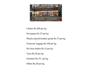 Clothes Rs.200 per kg  Newspaper Rs.25 per kg  Plastics/utensils/leather goods Rs.75 per kg Footwear/ luggage Rs.100 per kg  Pet/ beer bottles Rs.15 per kg  Tyres Rs.50 per kg  Furniture Rs.75/- per kg  Others Rs.20 per kg 