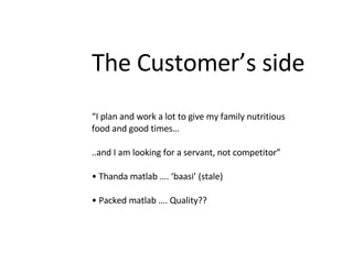 The Customer’s side “ I plan and work a lot to give my family nutritious food and good times… ..and I am looking for a servant, not competitor” •  Thanda matlab …. ‘baasi’ (stale) •  Packed matlab …. Quality?? 