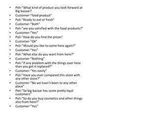 Poli-”What kind of product you look forward at Big bazaar? Customer-”food product” Poli-”Ready to eat or fresh” Customer-”Both” Poli-”are you satisfied with the food products?” Customer-”Yes” Poli-”How do you find the prices” Customer-”Ok” Poli-”Would you like to come here again?” Customer-”Yes” Poli-”What else do you want from here?” Customer-”Nothing” Poli-”If any problem with the things over here than you get it replaced?” Customer-”Yes easily” Poli-”Have you ever compared this store with any other store?” Customer-”No we havn’t been to any other place” Poli-”So big bazaar has some pretty loyal customers” Poli-”So do you buy cosmetics and other things also from here?” Customer-”Yes” 