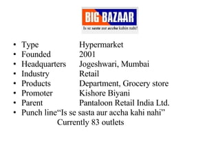 Type Hypermarket Founded 2001 Headquarters Jogeshwari, Mumbai Industry Retail Products Department, Grocery store Promoter   Kishore Biyani Parent Pantaloon Retail India Ltd. Punch line “Is se sasta aur accha kahi nahi” Currently 83 outlets 