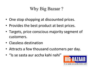 Why Big Bazaar ? One stop shopping at discounted prices. Provides the best product at best prices. Targets, price conscious majority segment of customers. Classless destination Attracts a few thousand customers per day. “ Is se sasta aur accha kahi nahi” 