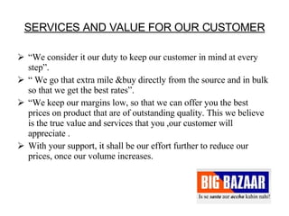 SERVICES AND VALUE FOR OUR CUSTOMER “ We consider it our duty to keep our customer in mind at every step”. “  We go that extra mile &buy directly from the source and in bulk so that we get the best rates”.  “ We keep our margins low, so that we can offer you the best prices on product that are of outstanding quality. This we believe is the true value and services that you ,our customer will appreciate . With your support, it shall be our effort further to reduce our prices, once our volume increases.  