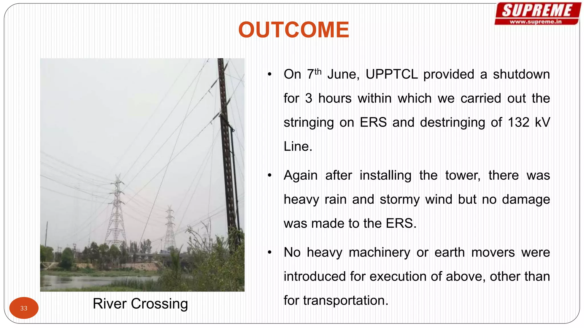 • On 7th June, UPPTCL provided a shutdown
for 3 hours within which we carried out the
stringing on ERS and destringing of 132 kV
Line.
• Again after installing the tower, there was
heavy rain and stormy wind but no damage
was made to the ERS.
• No heavy machinery or earth movers were
introduced for execution of above, other than
for transportation.
OUTCOME
River Crossing33
 