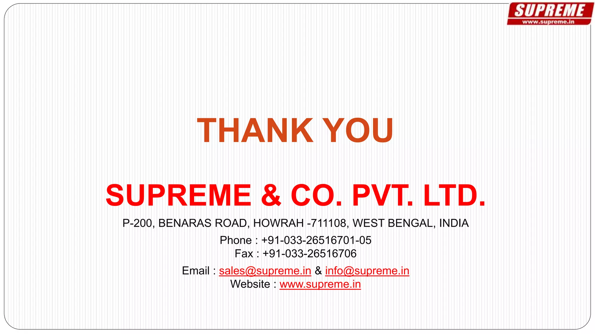 SUPREME & CO. PVT. LTD.
P-200, BENARAS ROAD, HOWRAH -711108, WEST BENGAL, INDIA
Phone : +91-033-26516701-05
Fax : +91-033-26516706
Email : sales@supreme.in & info@supreme.in
Website : www.supreme.in
 