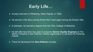 Early Life…
 Crosby was born in Wheeling, West Virginia, in 1926.
 He served in the Navy during World War II and again during the Korean War.
 In between, he earned a degree from the Ohio College of Medicine.
 He left after less than two years to become Senior Quality Engineer at The
Martin Company's new Orlando, Florida organization to develop the Pershing
missile.
 There he developed the Zero Defects concept.
 