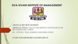 SIVA SIVANI INSTITUTE OF MANAGEMENT 
ARTICLE REVIEW SESSION 
ARTICLE TITLE: VALUE FOR MONEY STRATEGIES FOR 
RECESSIONARY TIMES 
BY - PETER J. WILLIAMSON AND MING ZENG 
NAME:M.HARISH,BIFAAS(NRP),2B4-15 
 