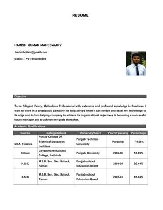 RESUME
HARISH KUMAR MAHESWARY
harishholani@gmail.com
Mobile: - +91 9463868889
Objective
To be Diligent, Feisty, Meticulous Professional with extensive and profound knowledge in Business. I
want to work in a prestigious company for long period where I can render and excel my knowledge to
its edge and in turn helping company to achieve its organizational objectives & becoming a successful
future manager and to achieve my goals thereafter.
Academic Qualifications
Course College/School University/Board Year Of passing Percentage
MBA- Finance
Punjab College Of
Technical Education,
Ludhiana
Punjab Technical
University
Pursuing 70.06%
B.Com
Government Rajindra
College, Bathinda
Punjabi University 2005-08 53.89%
H.S.C
M.S.D. Sen. Sec. School,
Raman
Punjab school
Education Board
2004-05 70.44%
S.S.C
M.S.D. Sen. Sec. School,
Raman
Punjab school
Education Board
2002-03 85.84%
 