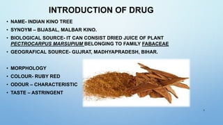 INTRODUCTION OF DRUG
• NAME- INDIAN KINO TREE
• SYNOYM – BIJASAL, MALBAR KINO.
• BIOLOGICAL SOURCE- IT CAN CONSIST DRIED J...