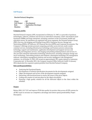 SAP Projects
Hewlett Packard, Bangalore.
Client : HP
SAP Project : Development
Role : Application Developer
Modules : MM
Company profile:
Hewlett-Packard Company (HP), incorporated on February 11, 1947, is a provider of products,
technologies, software, solutions and services to individual consumers, small- and medium-sized
businesses (SMBs) and large enterprises, including customers in the Government, health and
education sectors. Its operations are organized into seven segments: the Personal Systems Group
(PSG), Services, the Imaging and Printing Group (IPG), Enterprise Servers, Storage and
Networking (ESSN), HP Software, HP Financial Services (HPFS) and Corporate Investments. The
Company’s offerings include personal computing and other access devices; multi-vendor
customer services, including infrastructure technology and business process outsourcing,
technology support and maintenance, application development and support services and
consulting and integration services, and imaging and printing-related products and services. It
also provides enterprise information technology infrastructure, including enterprise storage and
server technology, networking products and solutions, information technology (IT) management
software, information management solutions and security intelligence/risk management
solutions. As of October 31, 2011, HP owned an approximately 99% equity interest in Autonomy
Corporation plc. In December 2011, the Company acquired Hiflex Software GmbH. In January
2014, Qualcomm Inc acquired a patent portfolio from Hewlett-Packard Company.
Role and Responsibilities:
• Analyzing the Functional Inputs.
• Development of Technical specification documents for the developments assigned.
• Object development and review of the development requests assigned.
• Interacting with functional team to resolve the issues in the given objects.
• Coding and creation of unit test plans for the objects developed.
• Ensuring a high quality solution for all the delivered objects to the client within the
schedule.
Project:
Reduce SKU/AV TAT and improve PLM data quality for product data across all E2E systems for
all SKU types to increase our competitive advantage and restore speed/predictability Project
Description.
 