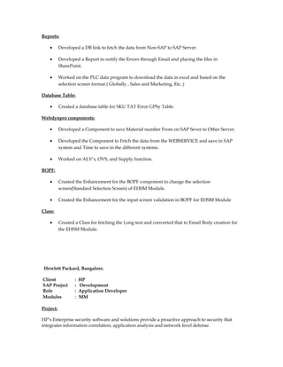 Reports:
• Developed a DB link to fetch the data from Non-SAP to SAP Server.
• Developed a Report to notify the Errors through Email and placing the files in
SharePoint.
• Worked on the PLC data program to download the data in excel and based on the
selection screen format ( Globally , Sales and Marketing, Etc..)
Database Table:
• Created a database table for SKU TAT Error GPSy Table.
Webdynpro components:
• Developed a Component to save Material number From on SAP Sever to Other Server.
• Developed the Component to Fetch the data from the WEBSERVICE and save in SAP
system and Time to save in the different systems.
• Worked on ALV’s, OVS, and Supply function.
BOPF:
• Created the Enhancement for the BOPF component to change the selection
screen(Standard Selection Screen) of EHSM Module.
• Created the Enhancement for the input screen validation in BOPF for EHSM Module
Class:
• Created a Class for fetching the Long text and converted that to Email Body creation for
the EHSM Module.
Hewlett Packard, Bangalore.
Client : HP
SAP Project : Development
Role : Application Developer
Modules : MM
Project:
HP’s Enterprise security software and solutions provide a proactive approach to security that
integrates information correlation, application analysis and network level defense.
 