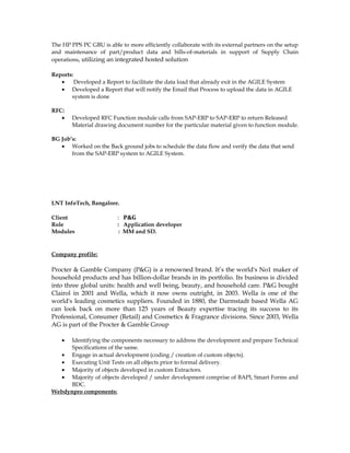The HP PPS PC GBU is able to more efficiently collaborate with its external partners on the setup
and maintenance of part/product data and bills-of-materials in support of Supply Chain
operations, utilizing an integrated hosted solution
Reports:
• Developed a Report to facilitate the data load that already exit in the AGILE System
• Developed a Report that will notify the Email that Process to upload the data in AGILE
system is done
RFC:
• Developed RFC Function module calls from SAP-ERP to SAP-ERP to return Released
Material drawing document number for the particular material given to function module.
BG Job’s:
• Worked on the Back ground jobs to schedule the data flow and verify the data that send
from the SAP-ERP system to AGILE System.
LNT InfoTech, Bangalore.
Client : P&G
Role : Application developer
Modules : MM and SD.
Company profile:
Procter & Gamble Company (P&G) is a renowned brand. It’s the world's No1 maker of
household products and has billion-dollar brands in its portfolio. Its business is divided
into three global units: health and well being, beauty, and household care. P&G bought
Clairol in 2001 and Wella, which it now owns outright, in 2003. Wella is one of the
world's leading cosmetics suppliers. Founded in 1880, the Darmstadt based Wella AG
can look back on more than 125 years of Beauty expertise tracing its success to its
Professional, Consumer (Retail) and Cosmetics & Fragrance divisions. Since 2003, Wella
AG is part of the Procter & Gamble Group
• Identifying the components necessary to address the development and prepare Technical
Specifications of the same.
• Engage in actual development (coding / creation of custom objects).
• Executing Unit Tests on all objects prior to formal delivery.
• Majority of objects developed in custom Extractors.
• Majority of objects developed / under development comprise of BAPI, Smart Forms and
BDC.
Webdynpro components:
 