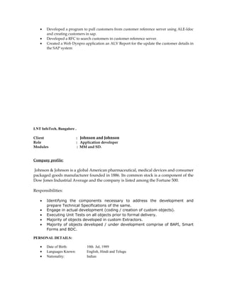• Developed a program to pull customers from customer reference server using ALE-Idoc
and creating customers in sap.
• Developed a RFC to search customers in customer reference server.
• Created a Web Dynpro application an ALV Report for the update the customer details in
the SAP system
LNT InfoTech, Bangalore .
Client : Johnson and Johnson
Role : Application developer
Modules : MM and SD.
Company profile:
Johnson & Johnson is a global American pharmaceutical, medical devices and consumer
packaged goods manufacturer founded in 1886. Its common stock is a component of the
Dow Jones Industrial Average and the company is listed among the Fortune 500.
Responsibilities:
• Identifying the components necessary to address the development and
prepare Technical Specifications of the same.
• Engage in actual development (coding / creation of custom objects).
• Executing Unit Tests on all objects prior to formal delivery.
• Majority of objects developed in custom Extractors.
• Majority of objects developed / under development comprise of BAPI, Smart
Forms and BDC.
PERSONAL DETAILS:
• Date of Birth: 10th Jul, 1989
• Languages Known: English, Hindi and Telugu
• Nationality: Indian
 