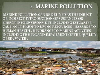 2. MARINE POLLUTION
MARINE POLLUTION CAN BE DEFINED AS THE DIRECT
OR INDIRECT INTRODUCTION OF SUSTANCES OR
ENERGY INTO ENVIRONMENT(INCLUDING ESTUARINE) ,
CAUSING IN HARM TO LIVING RESOURCES , HAZARDS TO
HUMAN HEALTH , HINDRANCE TO MARINE ACTIVITES
INCLUDING FISHING AND IMPAIRMENT OF THE QUALITY
OF SEA WATER .
 