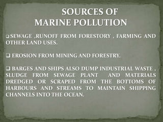 SOURCES OF
MARINE POLLUTION
 SEWAGE ,RUNOFF FROM FORESTORY , FARMING AND
OTHER LAND USES.
 EROSION FROM MINING AND FORESTRY.
 BARGES AND SHIPS ALSO DUMP INDUSTRIAL WASTE ,
SLUDGE FROM SEWAGE PLANT AND MATERIALS
DREDGED OR SCRAPED FROM THE BOTTOMS OF
HARBOURS AND STREAMS TO MAINTAIN SHIPPING
CHANNELS INTO THE OCEAN.
 