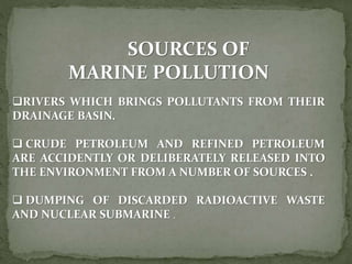 SOURCES OF
MARINE POLLUTION
RIVERS WHICH BRINGS POLLUTANTS FROM THEIR
DRAINAGE BASIN.
 CRUDE PETROLEUM AND REFINED PETROLEUM
ARE ACCIDENTLY OR DELIBERATELY RELEASED INTO
THE ENVIRONMENT FROM A NUMBER OF SOURCES .
 DUMPING OF DISCARDED RADIOACTIVE WASTE
AND NUCLEAR SUBMARINE .
 