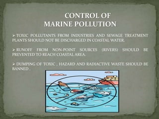 CONTROL OF
MARINE POLLUTION
 TOXIC POLLUTANTS FROM INDUSTRIES AND SEWAGE TREATMENT
PLANTS SHOULD NOT BE DISCHARGED IN COASTAL WATER.
 RUNOFF FROM NON-POINT SOURCES (RIVERS) SHOULD BE
PREVENTED TO REACH COASTAL AREA.
 DUMPING OF TOXIC , HAZARD AND RADIACTIVE WASTE SHOULD BE
BANNED .
 