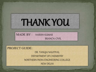 THANK YOU
MADE BY : HARISH KUMAR
BRANCH: CIVIL
PROJECT GUIDE:
DR. TANUJA NAUTIYAL
DEPARTMENT OF CHEMISTRY
NORTHERN INDIA ENGINEERING COLLEGE
NEW DELHI
 